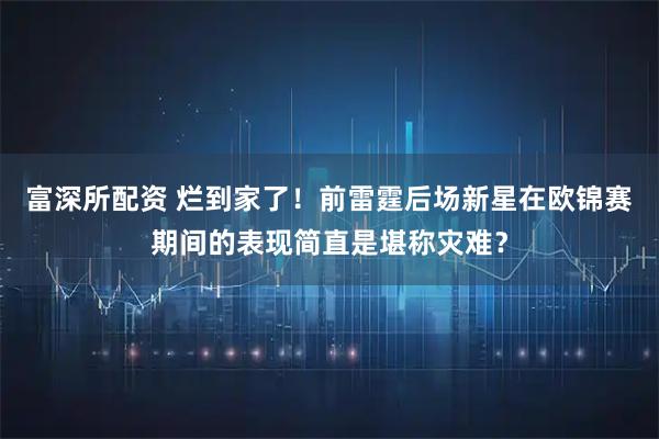 富深所配资 烂到家了！前雷霆后场新星在欧锦赛期间的表现简直是堪称灾难？