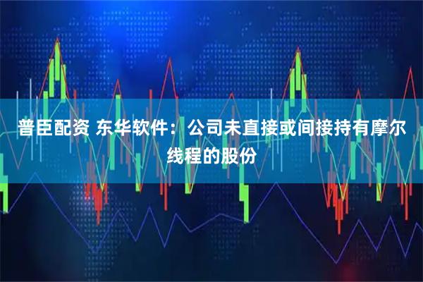 普臣配资 东华软件：公司未直接或间接持有摩尔线程的股份