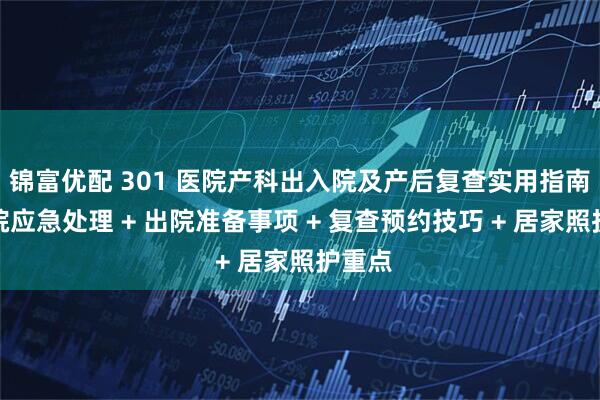 锦富优配 301 医院产科出入院及产后复查实用指南！入院应急处理 + 出院准备事项 + 复查预约技巧 + 居家照护重点