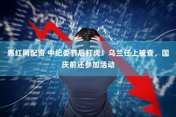 惠红网配资 中纪委节后打虎！乌兰任上被查，国庆前还参加活动