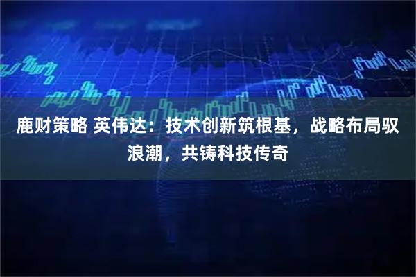 鹿财策略 英伟达：技术创新筑根基，战略布局驭浪潮，共铸科技传奇