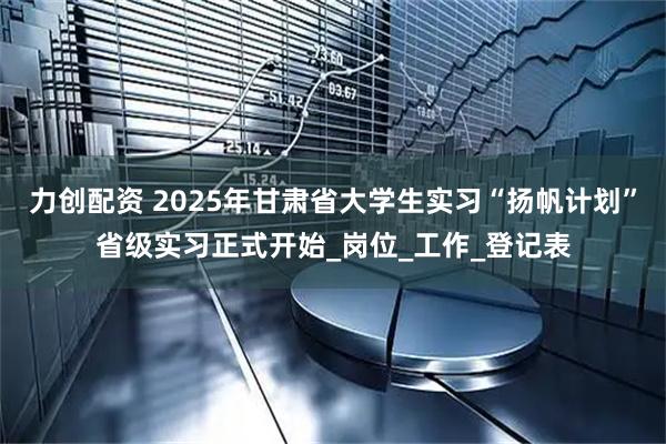 力创配资 2025年甘肃省大学生实习“扬帆计划”省级实习正式开始_岗位_工作_登记表