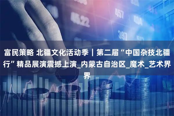 富民策略 北疆文化活动季｜第二届“中国杂技北疆行”精品展演震撼上演_内蒙古自治区_魔术_艺术界