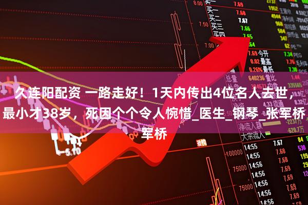 久连阳配资 一路走好！1天内传出4位名人去世，最小才38岁，死因个个令人惋惜_医生_钢琴_张军桥