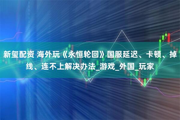 新玺配资 海外玩《永恒轮回》国服延迟、卡顿、掉线、连不上解决办法_游戏_外国_玩家