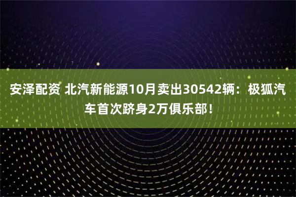 安泽配资 北汽新能源10月卖出30542辆：极狐汽车首次跻身2万俱乐部！