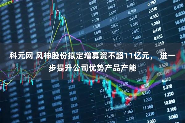 科元网 风神股份拟定增募资不超11亿元， 进一步提升公司优势产品产能