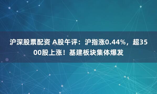 沪深股票配资 A股午评：沪指涨0.44%，超3500股上涨！基建板块集体爆发