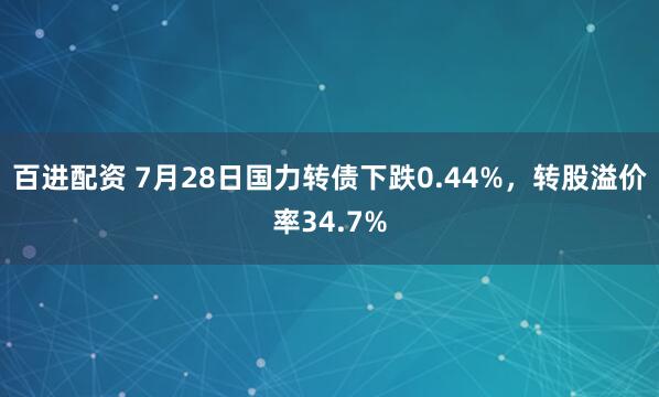 百进配资 7月28日国力转债下跌0.44%，转股溢价率34.7%