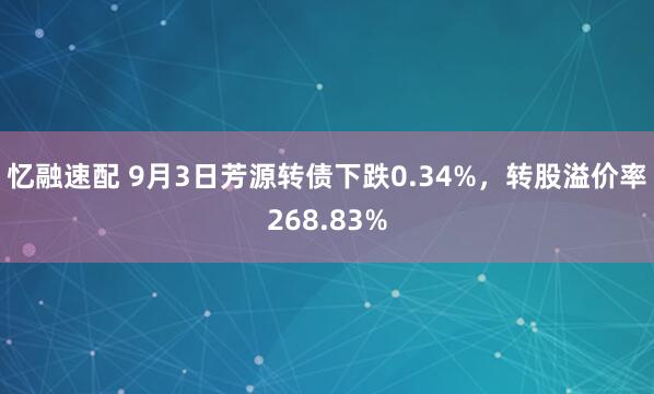 忆融速配 9月3日芳源转债下跌0.34%，转股溢价率268.83%
