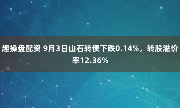 趣操盘配资 9月3日山石转债下跌0.14%，转股溢价率12.36%
