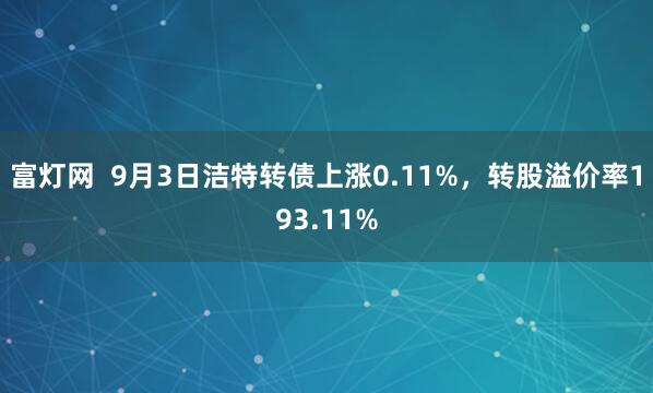 富灯网  9月3日洁特转债上涨0.11%，转股溢价率193.11%