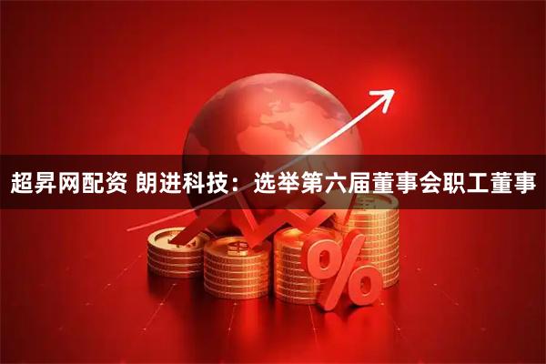 超昇网配资 朗进科技：选举第六届董事会职工董事